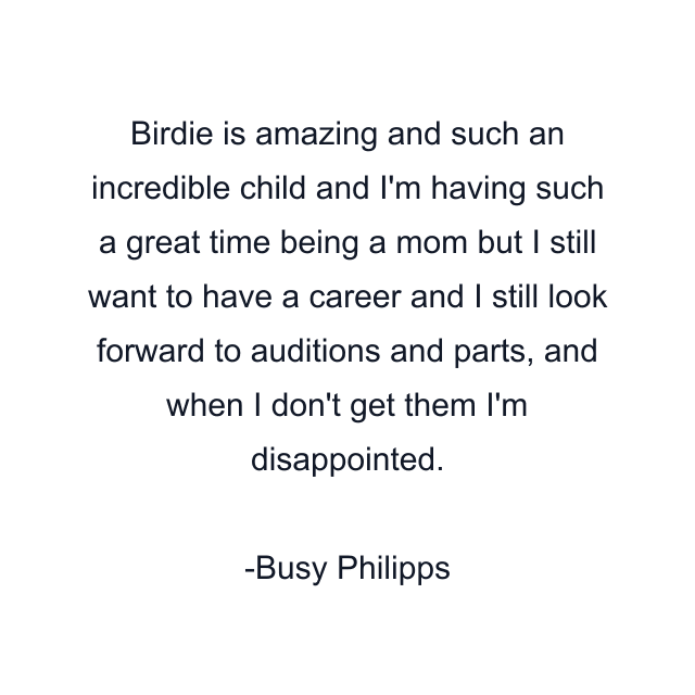 Birdie is amazing and such an incredible child and I'm having such a great time being a mom but I still want to have a career and I still look forward to auditions and parts, and when I don't get them I'm disappointed.