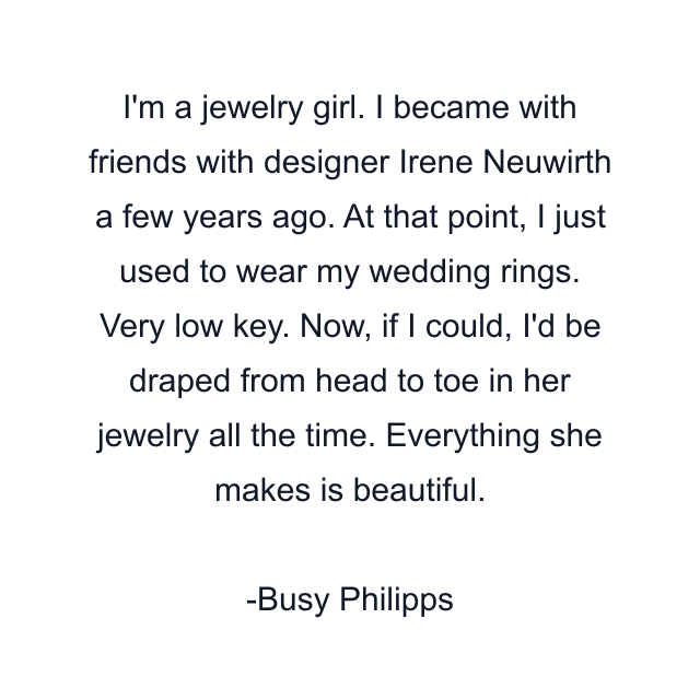 I'm a jewelry girl. I became with friends with designer Irene Neuwirth a few years ago. At that point, I just used to wear my wedding rings. Very low key. Now, if I could, I'd be draped from head to toe in her jewelry all the time. Everything she makes is beautiful.