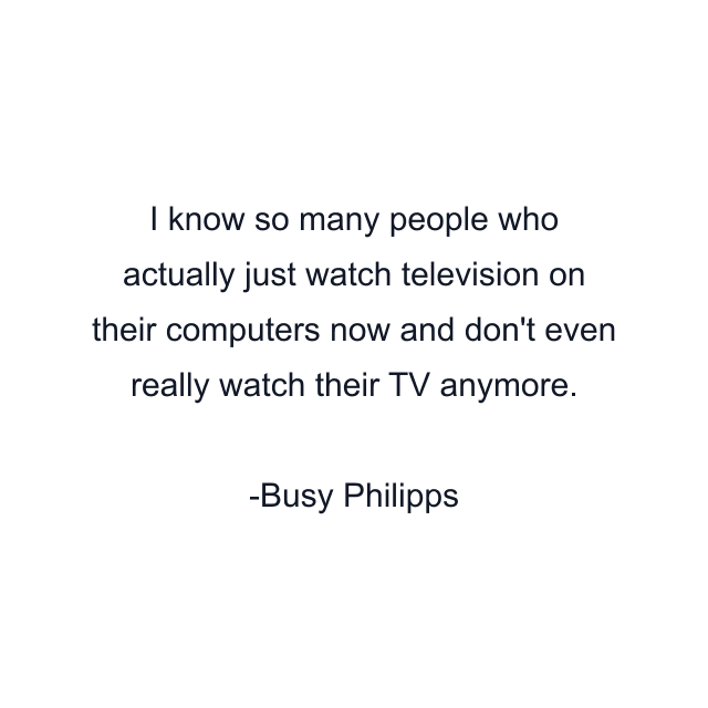 I know so many people who actually just watch television on their computers now and don't even really watch their TV anymore.