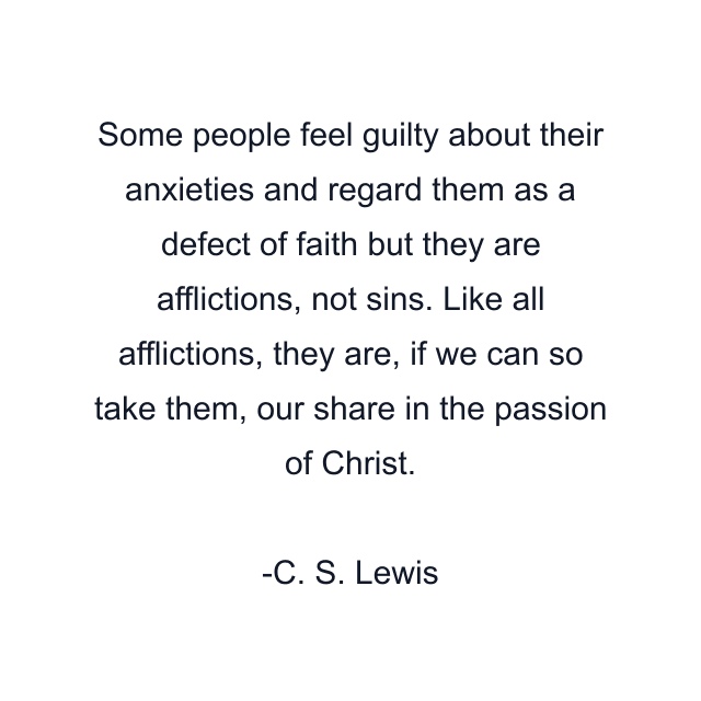 Some people feel guilty about their anxieties and regard them as a defect of faith but they are afflictions, not sins. Like all afflictions, they are, if we can so take them, our share in the passion of Christ.