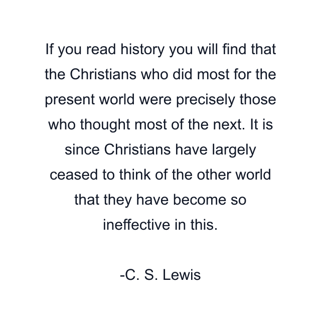 If you read history you will find that the Christians who did most for the present world were precisely those who thought most of the next. It is since Christians have largely ceased to think of the other world that they have become so ineffective in this.