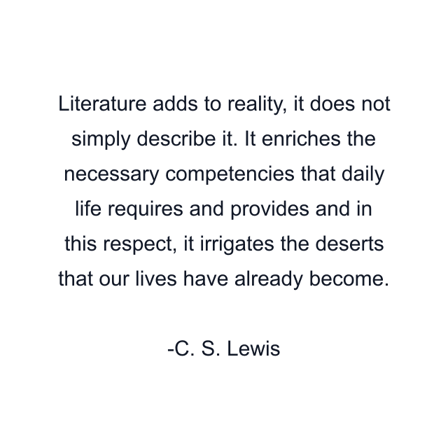 Literature adds to reality, it does not simply describe it. It enriches the necessary competencies that daily life requires and provides and in this respect, it irrigates the deserts that our lives have already become.