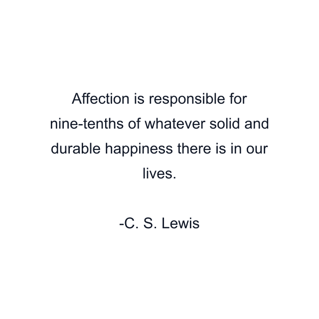 Affection is responsible for nine-tenths of whatever solid and durable happiness there is in our lives.