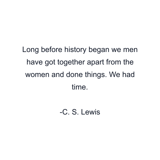 Long before history began we men have got together apart from the women and done things. We had time.