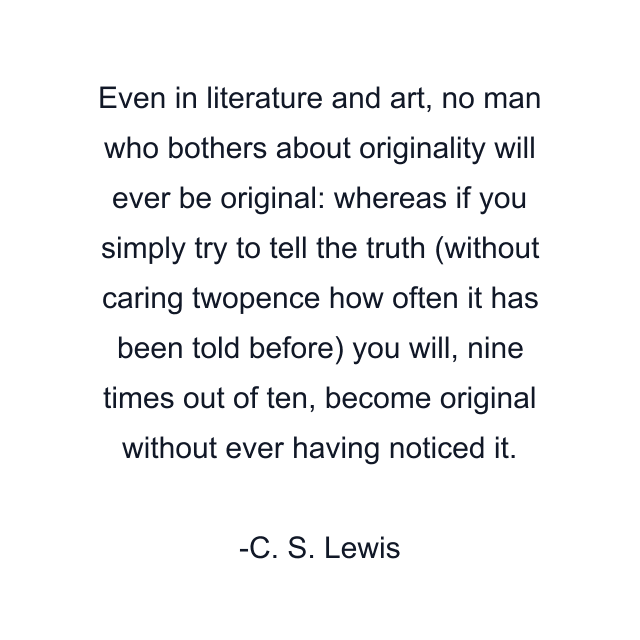 Even in literature and art, no man who bothers about originality will ever be original: whereas if you simply try to tell the truth (without caring twopence how often it has been told before) you will, nine times out of ten, become original without ever having noticed it.