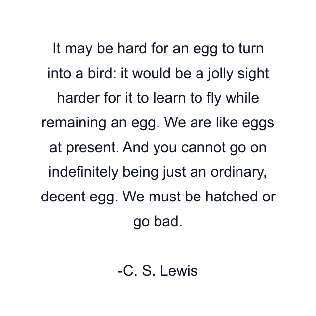 It may be hard for an egg to turn into a bird: it would be a jolly sight harder for it to learn to fly while remaining an egg. We are like eggs at present. And you cannot go on indefinitely being just an ordinary, decent egg. We must be hatched or go bad.