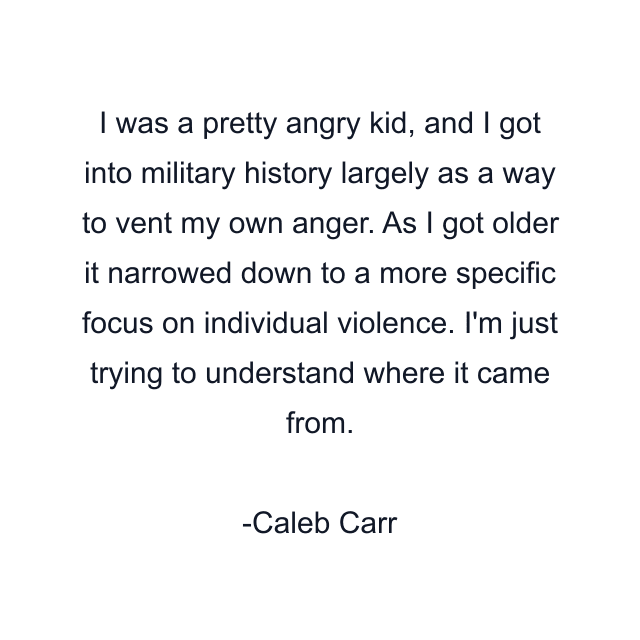 I was a pretty angry kid, and I got into military history largely as a way to vent my own anger. As I got older it narrowed down to a more specific focus on individual violence. I'm just trying to understand where it came from.