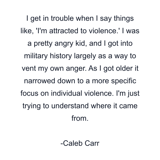 I get in trouble when I say things like, 'I'm attracted to violence.' I was a pretty angry kid, and I got into military history largely as a way to vent my own anger. As I got older it narrowed down to a more specific focus on individual violence. I'm just trying to understand where it came from.