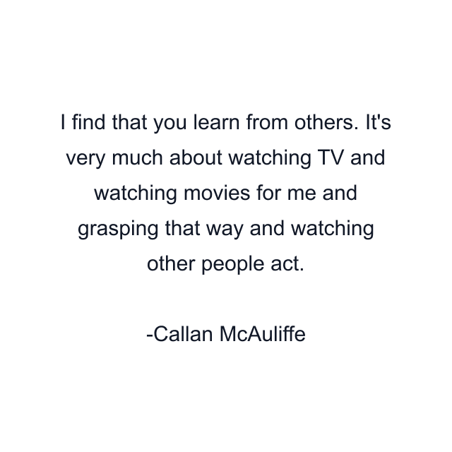 I find that you learn from others. It's very much about watching TV and watching movies for me and grasping that way and watching other people act.