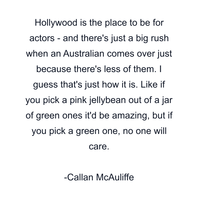 Hollywood is the place to be for actors - and there's just a big rush when an Australian comes over just because there's less of them. I guess that's just how it is. Like if you pick a pink jellybean out of a jar of green ones it'd be amazing, but if you pick a green one, no one will care.