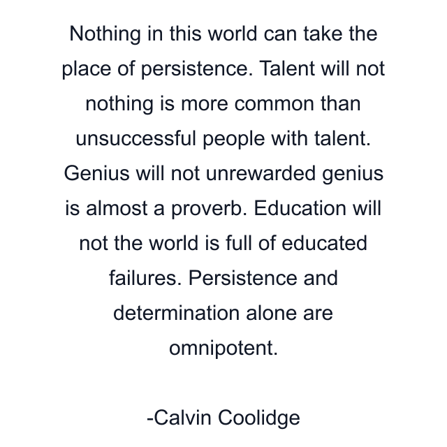 Nothing in this world can take the place of persistence. Talent will not nothing is more common than unsuccessful people with talent. Genius will not unrewarded genius is almost a proverb. Education will not the world is full of educated failures. Persistence and determination alone are omnipotent.