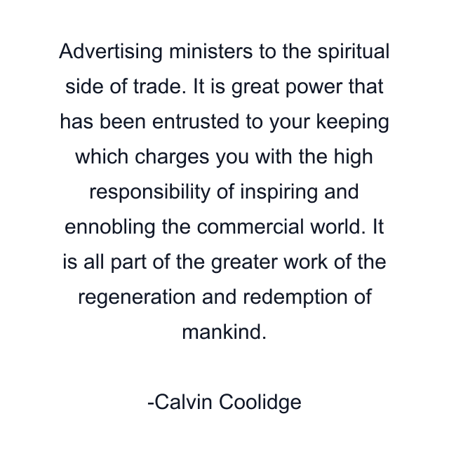 Advertising ministers to the spiritual side of trade. It is great power that has been entrusted to your keeping which charges you with the high responsibility of inspiring and ennobling the commercial world. It is all part of the greater work of the regeneration and redemption of mankind.