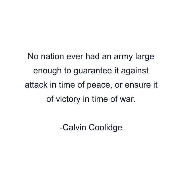 No nation ever had an army large enough to guarantee it against attack in time of peace, or ensure it of victory in time of war.