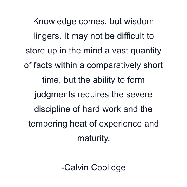 Knowledge comes, but wisdom lingers. It may not be difficult to store up in the mind a vast quantity of facts within a comparatively short time, but the ability to form judgments requires the severe discipline of hard work and the tempering heat of experience and maturity.