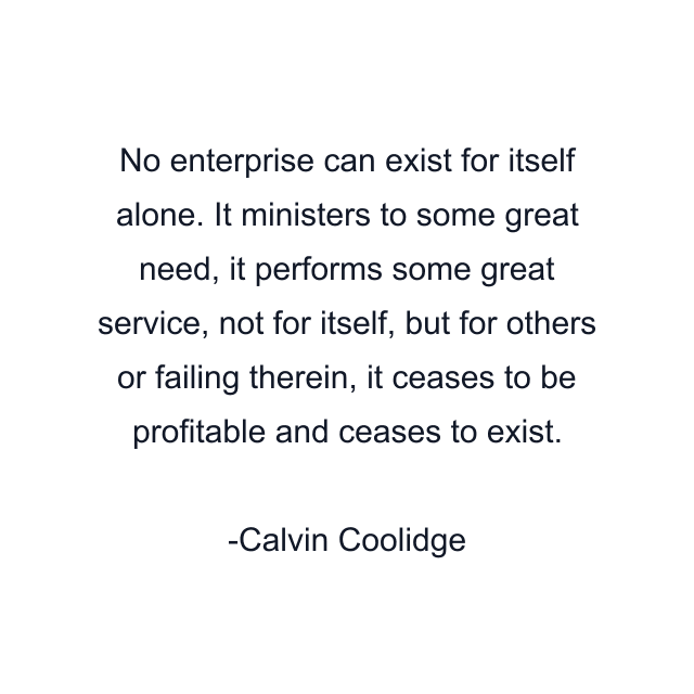 No enterprise can exist for itself alone. It ministers to some great need, it performs some great service, not for itself, but for others or failing therein, it ceases to be profitable and ceases to exist.