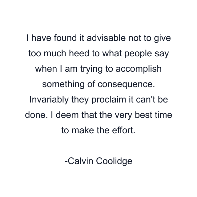 I have found it advisable not to give too much heed to what people say when I am trying to accomplish something of consequence. Invariably they proclaim it can't be done. I deem that the very best time to make the effort.