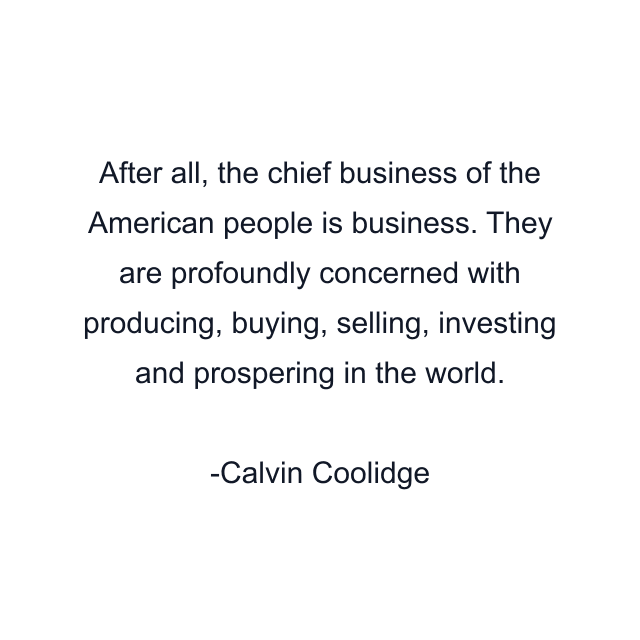 After all, the chief business of the American people is business. They are profoundly concerned with producing, buying, selling, investing and prospering in the world.