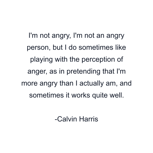 I'm not angry, I'm not an angry person, but I do sometimes like playing with the perception of anger, as in pretending that I'm more angry than I actually am, and sometimes it works quite well.