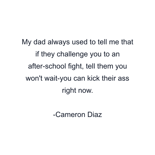 My dad always used to tell me that if they challenge you to an after-school fight, tell them you won't wait-you can kick their ass right now.