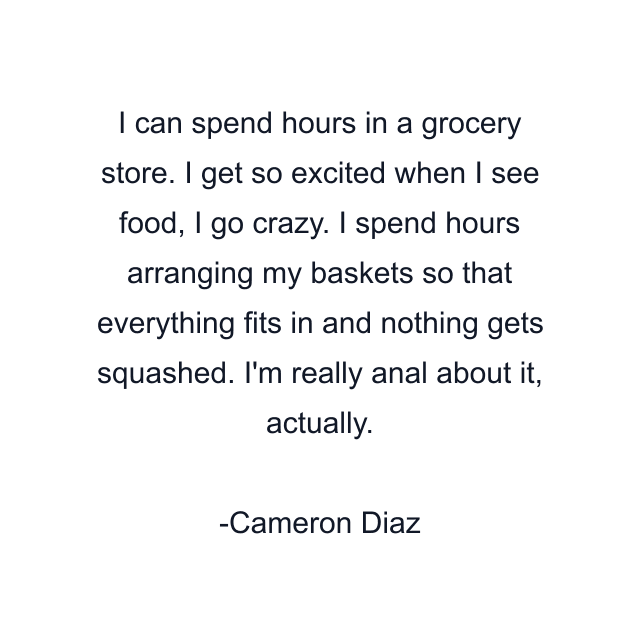 I can spend hours in a grocery store. I get so excited when I see food, I go crazy. I spend hours arranging my baskets so that everything fits in and nothing gets squashed. I'm really anal about it, actually.