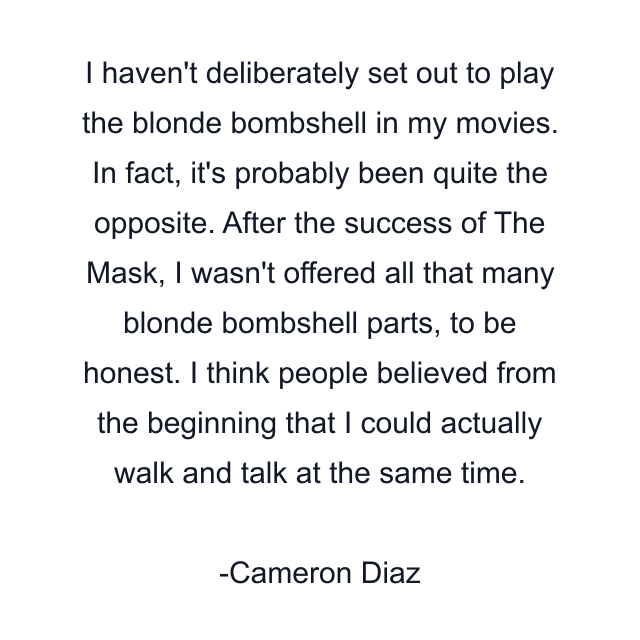 I haven't deliberately set out to play the blonde bombshell in my movies. In fact, it's probably been quite the opposite. After the success of The Mask, I wasn't offered all that many blonde bombshell parts, to be honest. I think people believed from the beginning that I could actually walk and talk at the same time.