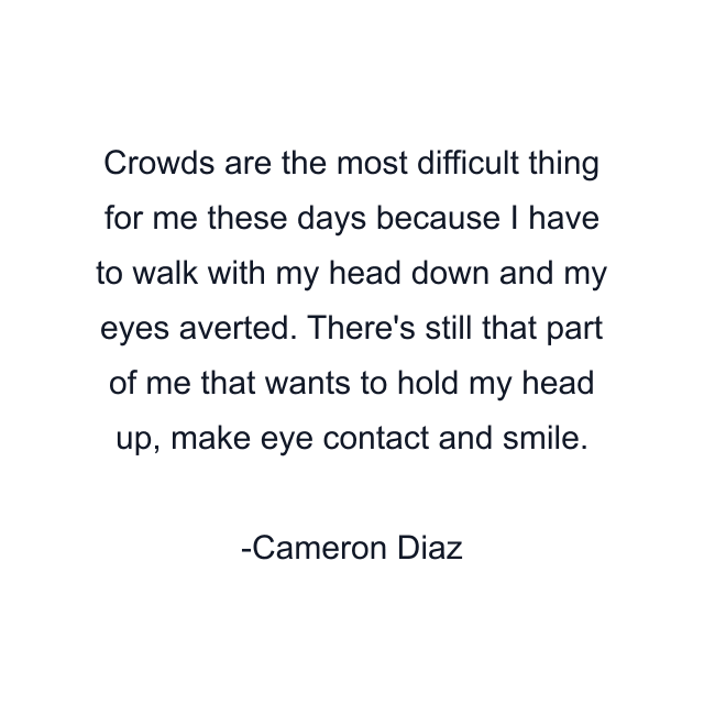 Crowds are the most difficult thing for me these days because I have to walk with my head down and my eyes averted. There's still that part of me that wants to hold my head up, make eye contact and smile.