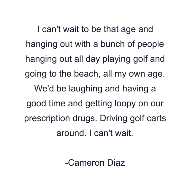 I can't wait to be that age and hanging out with a bunch of people hanging out all day playing golf and going to the beach, all my own age. We'd be laughing and having a good time and getting loopy on our prescription drugs. Driving golf carts around. I can't wait.