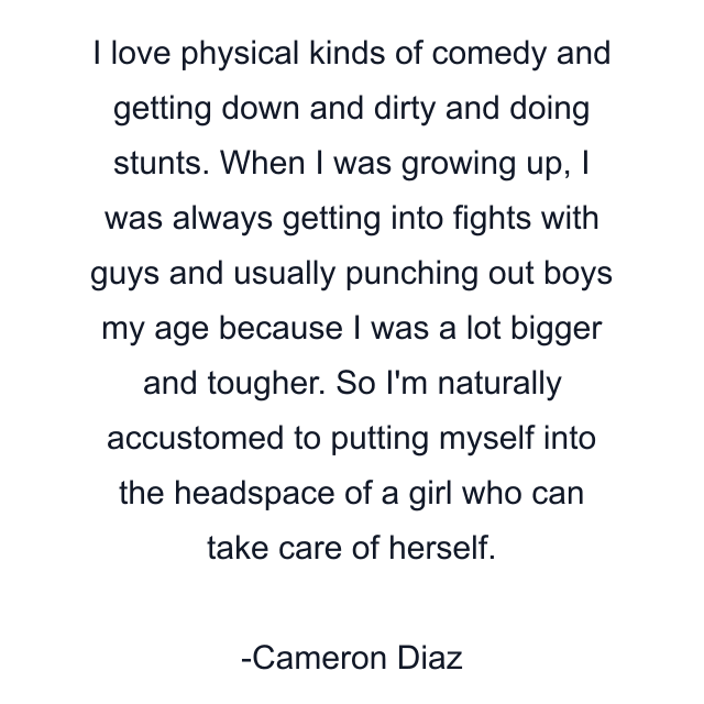 I love physical kinds of comedy and getting down and dirty and doing stunts. When I was growing up, I was always getting into fights with guys and usually punching out boys my age because I was a lot bigger and tougher. So I'm naturally accustomed to putting myself into the headspace of a girl who can take care of herself.