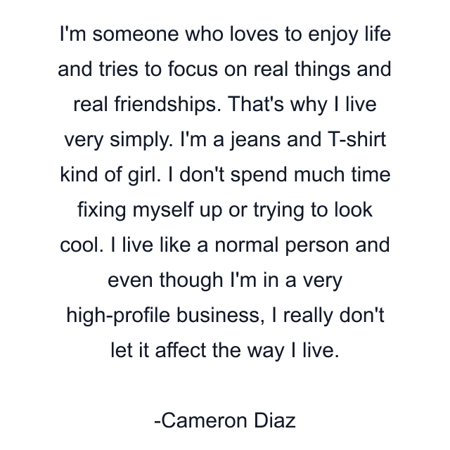 I'm someone who loves to enjoy life and tries to focus on real things and real friendships. That's why I live very simply. I'm a jeans and T-shirt kind of girl. I don't spend much time fixing myself up or trying to look cool. I live like a normal person and even though I'm in a very high-profile business, I really don't let it affect the way I live.