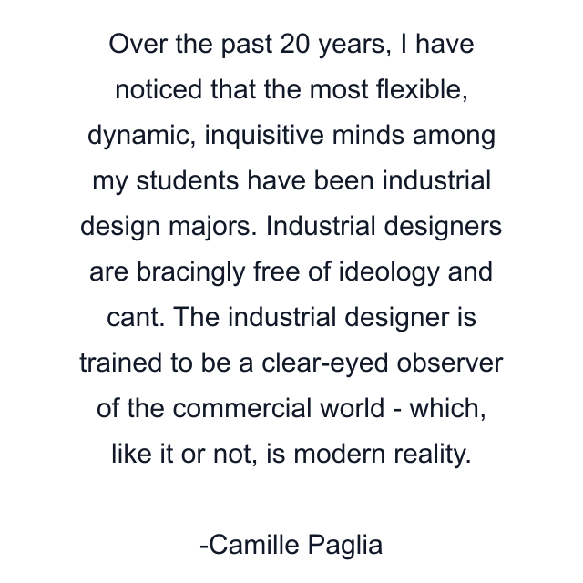 Over the past 20 years, I have noticed that the most flexible, dynamic, inquisitive minds among my students have been industrial design majors. Industrial designers are bracingly free of ideology and cant. The industrial designer is trained to be a clear-eyed observer of the commercial world - which, like it or not, is modern reality.