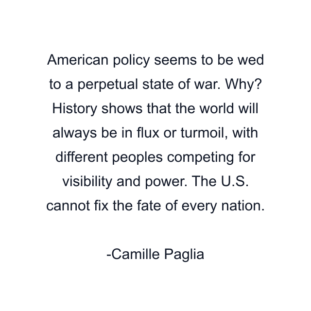 American policy seems to be wed to a perpetual state of war. Why? History shows that the world will always be in flux or turmoil, with different peoples competing for visibility and power. The U.S. cannot fix the fate of every nation.