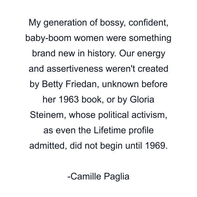 My generation of bossy, confident, baby-boom women were something brand new in history. Our energy and assertiveness weren't created by Betty Friedan, unknown before her 1963 book, or by Gloria Steinem, whose political activism, as even the Lifetime profile admitted, did not begin until 1969.