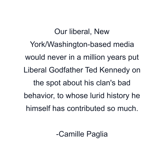 Our liberal, New York/Washington-based media would never in a million years put Liberal Godfather Ted Kennedy on the spot about his clan's bad behavior, to whose lurid history he himself has contributed so much.