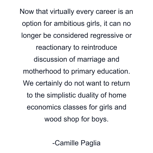 Now that virtually every career is an option for ambitious girls, it can no longer be considered regressive or reactionary to reintroduce discussion of marriage and motherhood to primary education. We certainly do not want to return to the simplistic duality of home economics classes for girls and wood shop for boys.