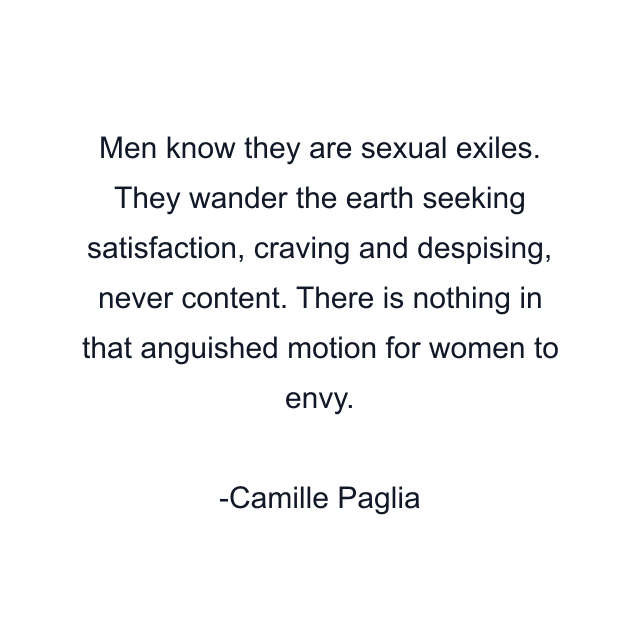 Men know they are sexual exiles. They wander the earth seeking satisfaction, craving and despising, never content. There is nothing in that anguished motion for women to envy.