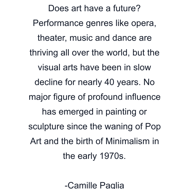 Does art have a future? Performance genres like opera, theater, music and dance are thriving all over the world, but the visual arts have been in slow decline for nearly 40 years. No major figure of profound influence has emerged in painting or sculpture since the waning of Pop Art and the birth of Minimalism in the early 1970s.