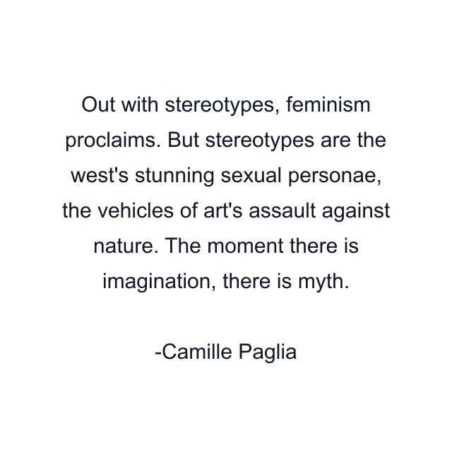 Out with stereotypes, feminism proclaims. But stereotypes are the west's stunning sexual personae, the vehicles of art's assault against nature. The moment there is imagination, there is myth.