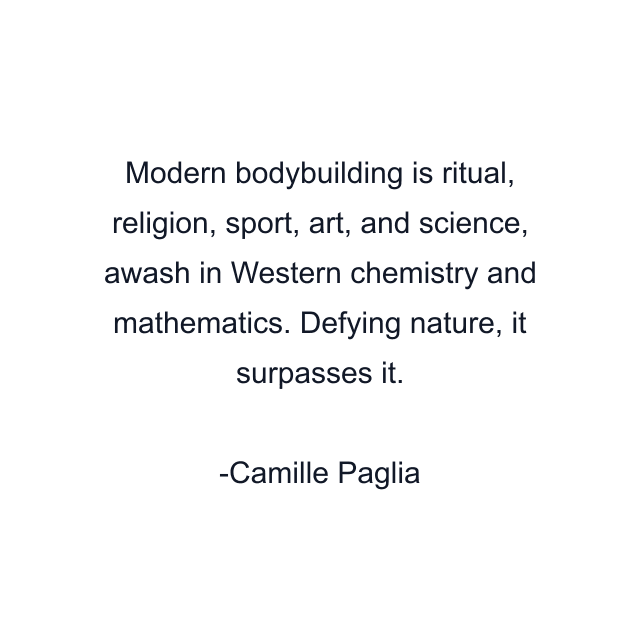 Modern bodybuilding is ritual, religion, sport, art, and science, awash in Western chemistry and mathematics. Defying nature, it surpasses it.