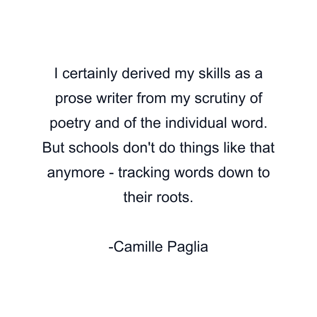 I certainly derived my skills as a prose writer from my scrutiny of poetry and of the individual word. But schools don't do things like that anymore - tracking words down to their roots.