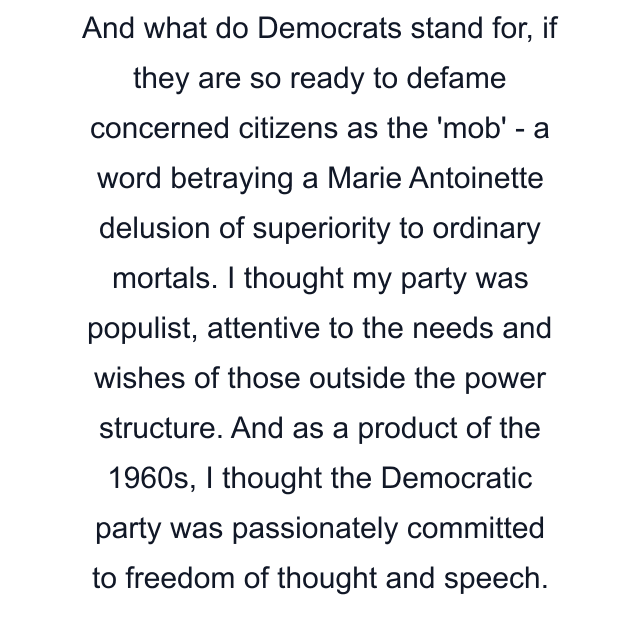 And what do Democrats stand for, if they are so ready to defame concerned citizens as the 'mob' - a word betraying a Marie Antoinette delusion of superiority to ordinary mortals. I thought my party was populist, attentive to the needs and wishes of those outside the power structure. And as a product of the 1960s, I thought the Democratic party was passionately committed to freedom of thought and speech.