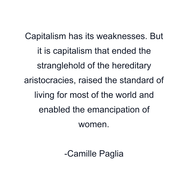 Capitalism has its weaknesses. But it is capitalism that ended the stranglehold of the hereditary aristocracies, raised the standard of living for most of the world and enabled the emancipation of women.