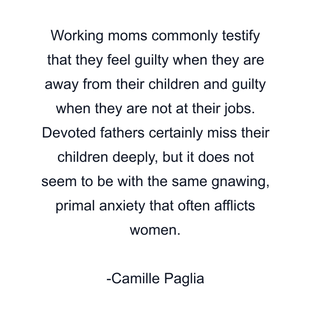 Working moms commonly testify that they feel guilty when they are away from their children and guilty when they are not at their jobs. Devoted fathers certainly miss their children deeply, but it does not seem to be with the same gnawing, primal anxiety that often afflicts women.