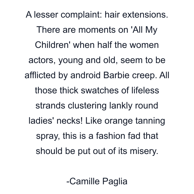 A lesser complaint: hair extensions. There are moments on 'All My Children' when half the women actors, young and old, seem to be afflicted by android Barbie creep. All those thick swatches of lifeless strands clustering lankly round ladies' necks! Like orange tanning spray, this is a fashion fad that should be put out of its misery.