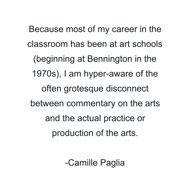 Because most of my career in the classroom has been at art schools (beginning at Bennington in the 1970s), I am hyper-aware of the often grotesque disconnect between commentary on the arts and the actual practice or production of the arts.