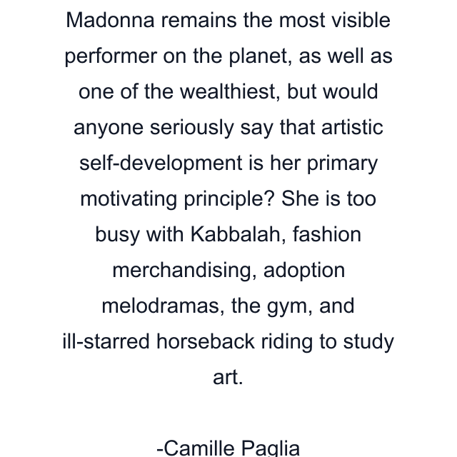 Madonna remains the most visible performer on the planet, as well as one of the wealthiest, but would anyone seriously say that artistic self-development is her primary motivating principle? She is too busy with Kabbalah, fashion merchandising, adoption melodramas, the gym, and ill-starred horseback riding to study art.