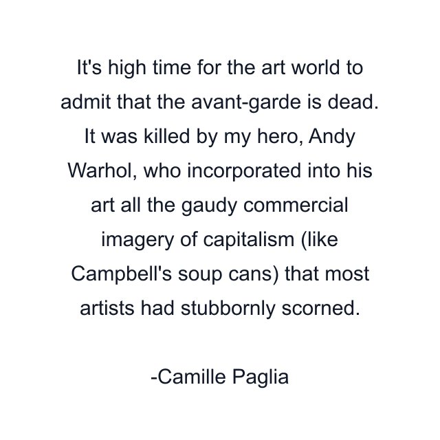 It's high time for the art world to admit that the avant-garde is dead. It was killed by my hero, Andy Warhol, who incorporated into his art all the gaudy commercial imagery of capitalism (like Campbell's soup cans) that most artists had stubbornly scorned.