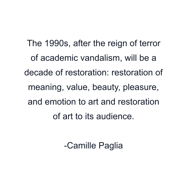 The 1990s, after the reign of terror of academic vandalism, will be a decade of restoration: restoration of meaning, value, beauty, pleasure, and emotion to art and restoration of art to its audience.