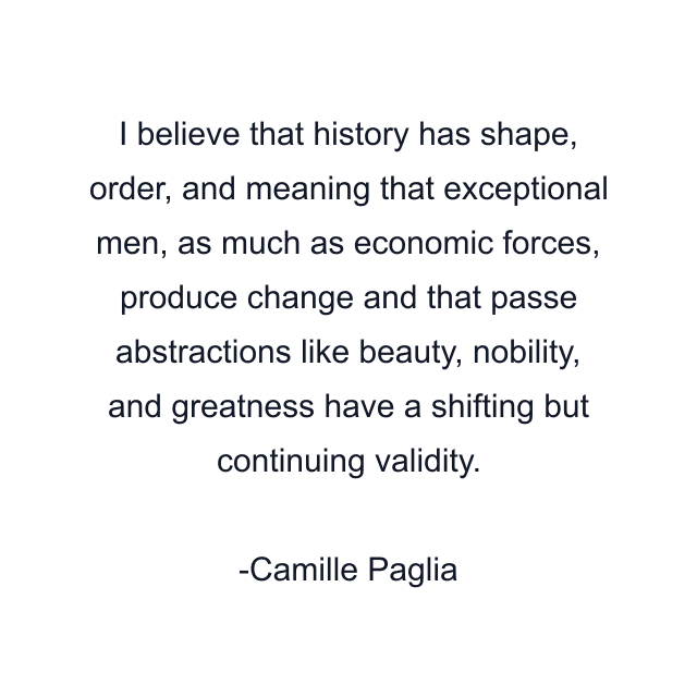 I believe that history has shape, order, and meaning that exceptional men, as much as economic forces, produce change and that passe abstractions like beauty, nobility, and greatness have a shifting but continuing validity.