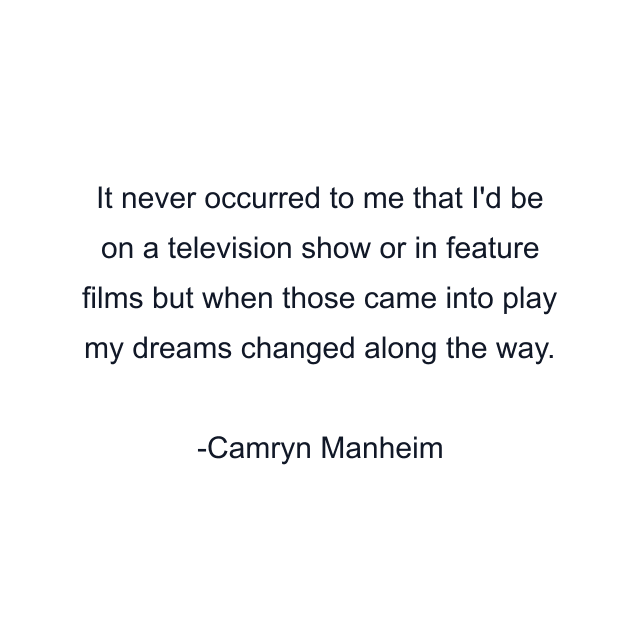 It never occurred to me that I'd be on a television show or in feature films but when those came into play my dreams changed along the way.