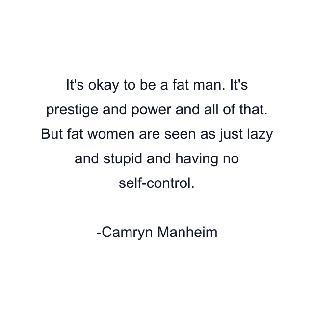 It's okay to be a fat man. It's prestige and power and all of that. But fat women are seen as just lazy and stupid and having no self-control.